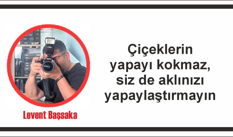 Çiçeklerin yapayı kokmaz, siz de aklınızı yapaylaştırmayın